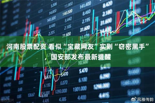 河南股票配资 看似“宝藏网友”实则“窃密黑手”，国安部发布最新提醒
