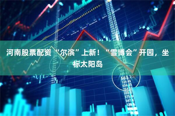河南股票配资 “尔滨”上新！“雪博会”开园，坐标太阳岛