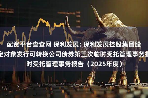 配资平台查查网 保利发展: 保利发展控股集团股份有限公司向特定对象发行可转换公司债券第三次临时受托管理事务报告（2025年度）