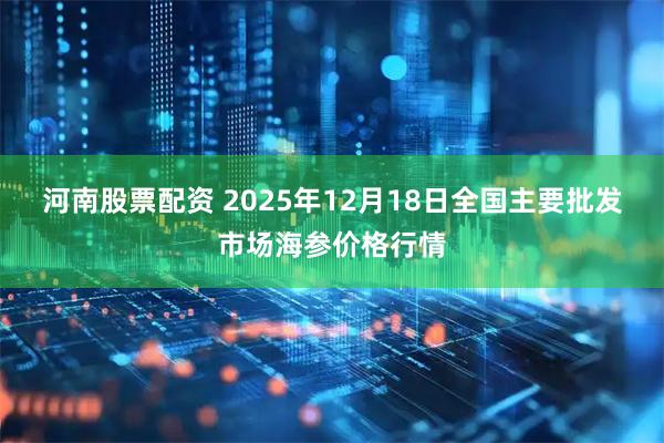 河南股票配资 2025年12月18日全国主要批发市场海参价格行情