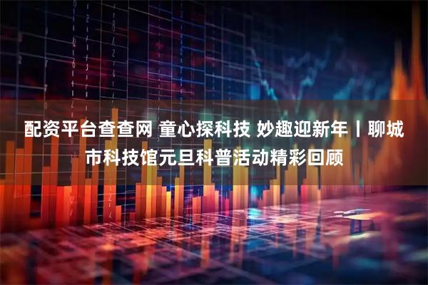 配资平台查查网 童心探科技 妙趣迎新年丨聊城市科技馆元旦科普活动精彩回顾