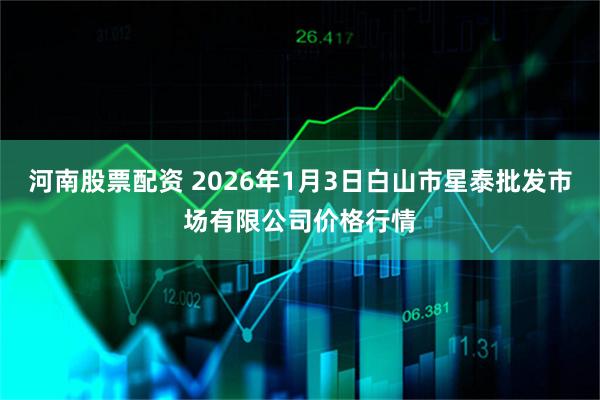 河南股票配资 2026年1月3日白山市星泰批发市场有限公司价格行情