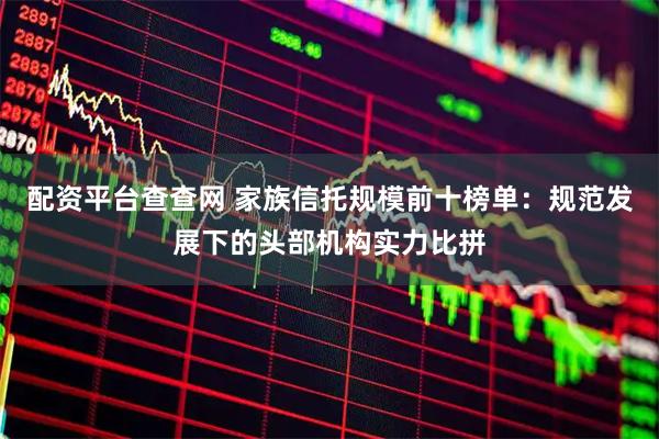 配资平台查查网 家族信托规模前十榜单：规范发展下的头部机构实力比拼