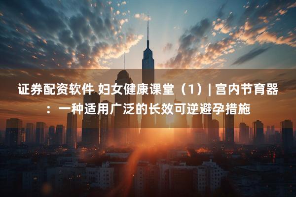 证券配资软件 妇女健康课堂（1）| 宫内节育器：一种适用广泛的长效可逆避孕措施