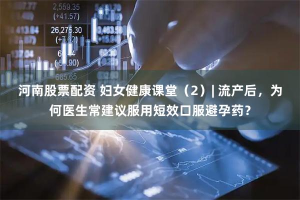 河南股票配资 妇女健康课堂（2）| 流产后，为何医生常建议服用短效口服避孕药？