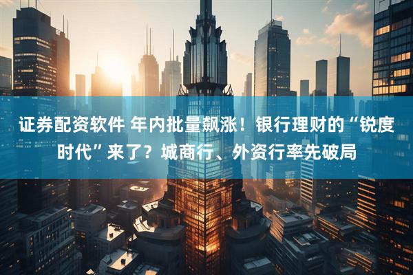 证券配资软件 年内批量飙涨！银行理财的“锐度时代”来了？城商行、外资行率先破局