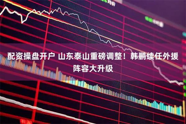 配资操盘开户 山东泰山重磅调整！韩鹏续任外援阵容大升级