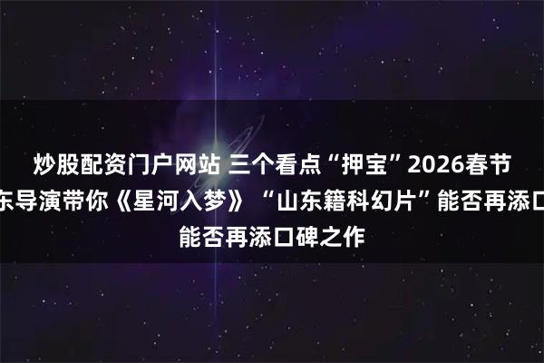 炒股配资门户网站 三个看点“押宝”2026春节档②山东导演带你《星河入梦》 “山东籍科幻片”能否再添口碑之作