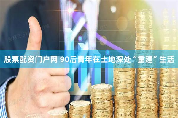 股票配资门户网 90后青年在土地深处“重建”生活