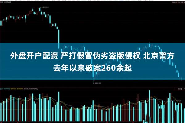 外盘开户配资 严打假冒伪劣盗版侵权 北京警方去年以来破案260余起