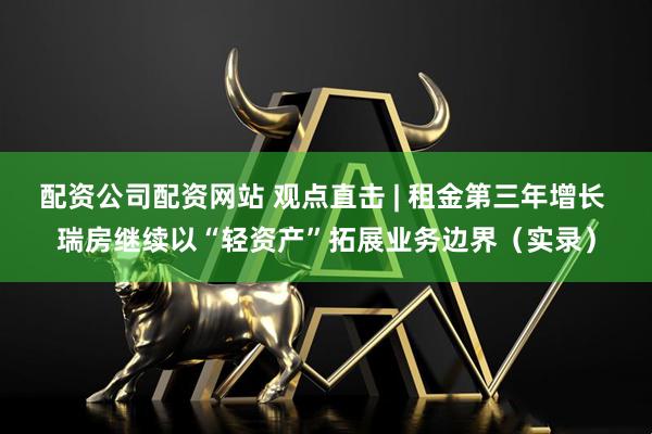 配资公司配资网站 观点直击 | 租金第三年增长 瑞房继续以“轻资产”拓展业务边界（实录）