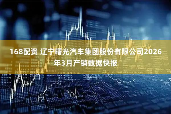 168配资 辽宁曙光汽车集团股份有限公司2026年3月产销数据快报