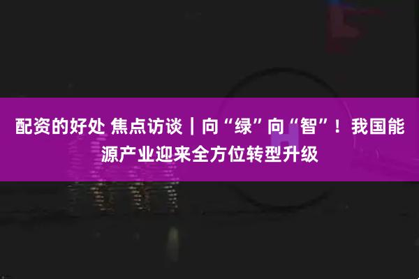 配资的好处 焦点访谈｜向“绿”向“智”！我国能源产业迎来全方位转型升级
