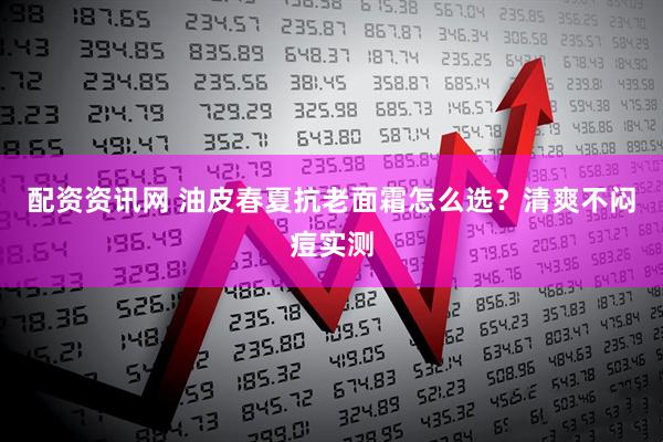 配资资讯网 油皮春夏抗老面霜怎么选？清爽不闷痘实测