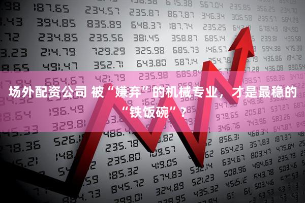 场外配资公司 被“嫌弃”的机械专业，才是最稳的“铁饭碗”？