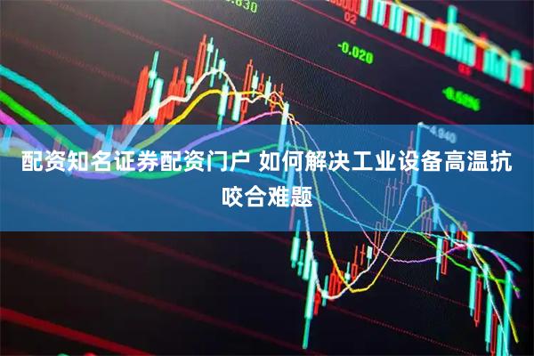 配资知名证券配资门户 如何解决工业设备高温抗咬合难题