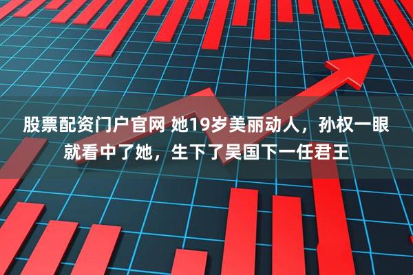 股票配资门户官网 她19岁美丽动人，孙权一眼就看中了她，生下了吴国下一任君王