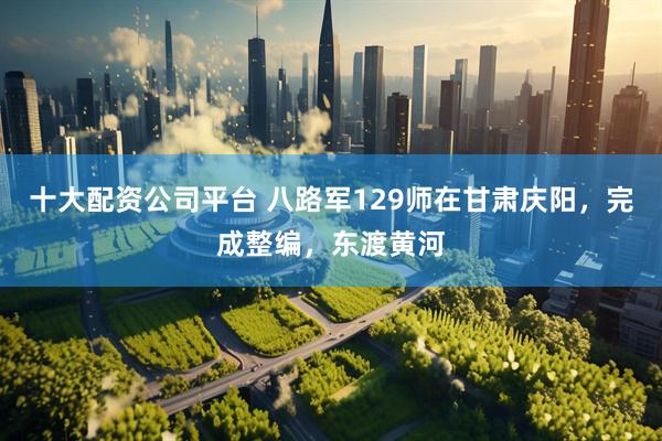 十大配资公司平台 八路军129师在甘肃庆阳，完成整编，东渡黄河