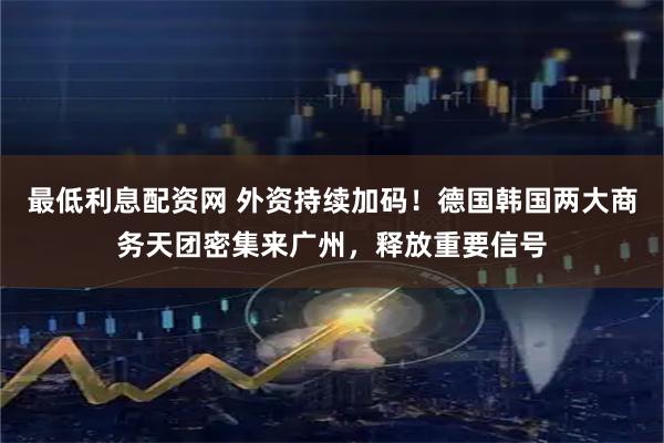 最低利息配资网 外资持续加码！德国韩国两大商务天团密集来广州，释放重要信号