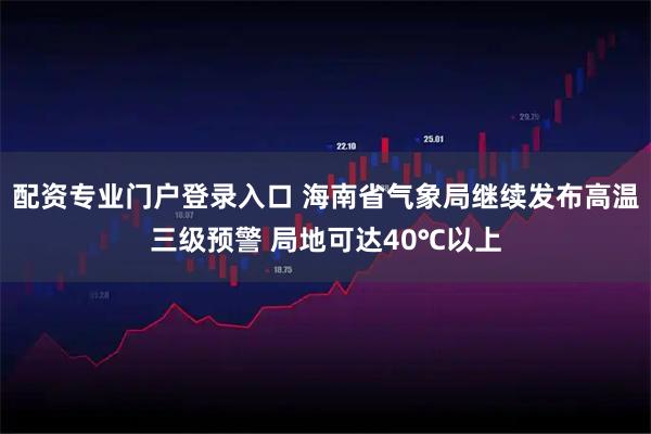 配资专业门户登录入口 海南省气象局继续发布高温三级预警 局地可达40℃以上