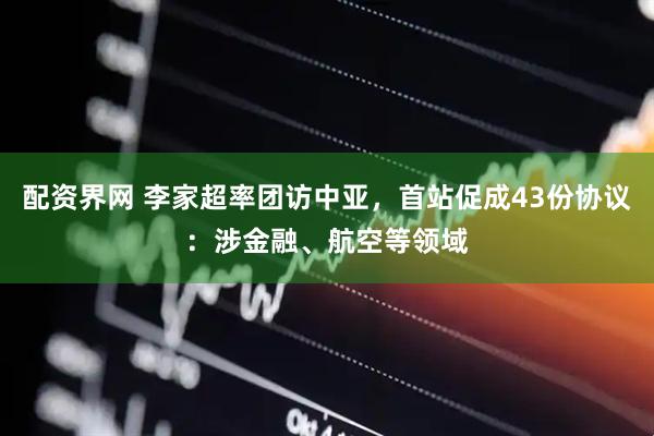 配资界网 李家超率团访中亚，首站促成43份协议：涉金融、航空等领域