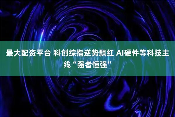 最大配资平台 科创综指逆势飘红 AI硬件等科技主线“强者恒强”