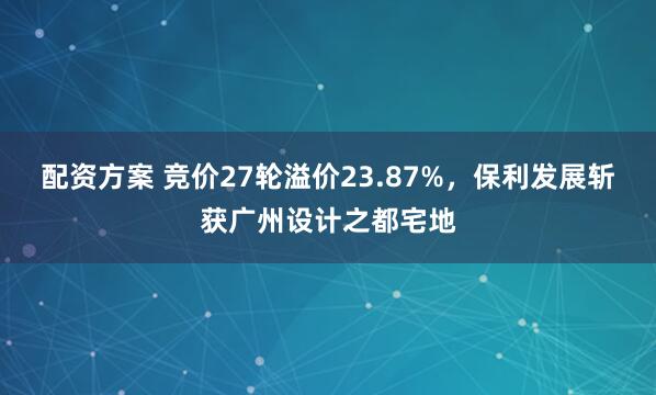 配资方案 竞价27轮溢价23.87%，保利发展斩获广州设计之都宅地