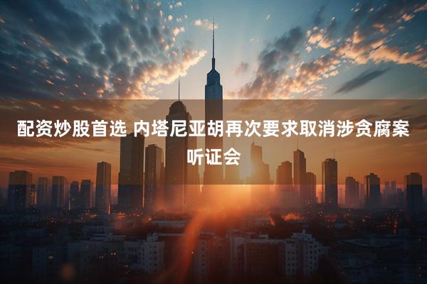 配资炒股首选 内塔尼亚胡再次要求取消涉贪腐案听证会