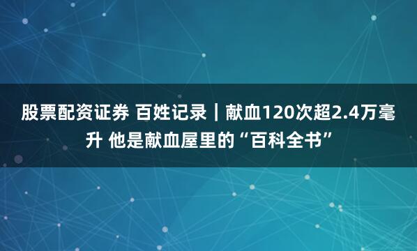 股票配资证券 百姓记录｜献血120次超2.4万毫升 他是献血屋里的“百科全书”